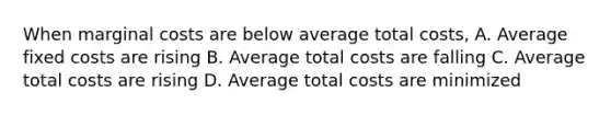 When marginal costs are below average total costs, A. Average fixed costs are rising B. Average total costs are falling C. Average total costs are rising D. Average total costs are minimized