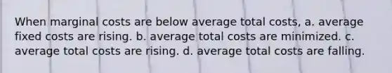 When marginal costs are below average total costs, a. average fixed costs are rising. b. average total costs are minimized. c. average total costs are rising. d. average total costs are falling.