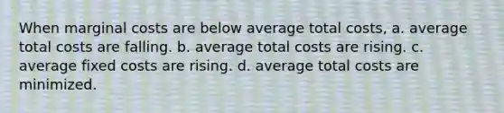 When marginal costs are below average total costs, a. average total costs are falling. b. average total costs are rising. c. average fixed costs are rising. d. average total costs are minimized.