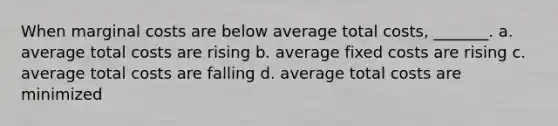 When marginal costs are below average total costs, _______. a. average total costs are rising b. average <a href='https://www.questionai.com/knowledge/kRhNaxnwzu-fixed-costs' class='anchor-knowledge'>fixed costs</a> are rising c. average total costs are falling d. average total costs are minimized