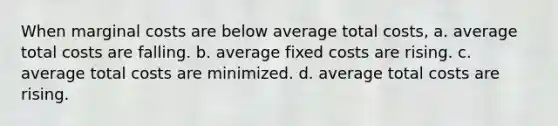 When marginal costs are below average total costs, a. average total costs are falling. b. average fixed costs are rising. c. average total costs are minimized. d. average total costs are rising.