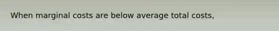 When marginal costs are below average total costs,