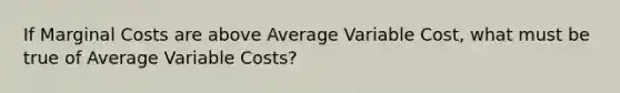 If Marginal Costs are above Average Variable Cost, what must be true of Average Variable Costs?