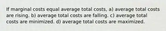 If marginal costs equal average total costs, a) average total costs are rising. b) average total costs are falling. c) average total costs are minimized. d) average total costs are maximized.