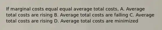 If marginal costs equal equal average total costs, A. Average total costs are rising B. Average total costs are falling C. Average total costs are rising D. Average total costs are minimized