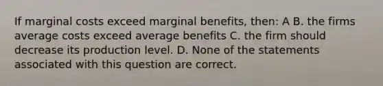 If marginal costs exceed marginal benefits, then: A B. the firms average costs exceed average benefits C. the firm should decrease its production level. D. None of the statements associated with this question are correct.