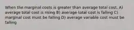 When the marginal costs is greater than average total cost, A) average total cost is rising B) average total cost is falling C) marginal cost must be falling D) average variable cost must be falling