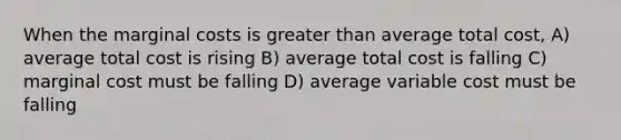 When the marginal costs is greater than average total cost, A) average total cost is rising B) average total cost is falling C) marginal cost must be falling D) average variable cost must be falling