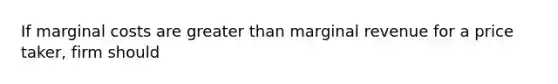 If marginal costs are greater than marginal revenue for a price taker, firm should