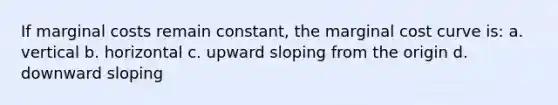 If marginal costs remain constant, the marginal cost curve is: a. vertical b. horizontal c. upward sloping from the origin d. downward sloping