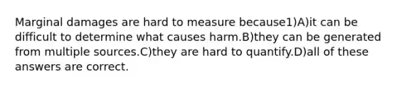 Marginal damages are hard to measure because1)A)it can be difficult to determine what causes harm.B)they can be generated from multiple sources.C)they are hard to quantify.D)all of these answers are correct.