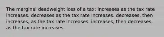 The marginal deadweight loss of a tax: increases as the tax rate increases. decreases as the tax rate increases. decreases, then increases, as the tax rate increases. increases, then decreases, as the tax rate increases.