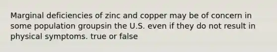 Marginal deficiencies of zinc and copper may be of concern in some population groupsin the U.S. even if they do not result in physical symptoms. true or false