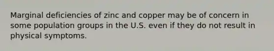 Marginal deficiencies of zinc and copper may be of concern in some population groups in the U.S. even if they do not result in physical symptoms.