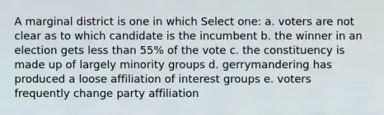 A marginal district is one in which Select one: a. voters are not clear as to which candidate is the incumbent b. the winner in an election gets less than 55% of the vote c. the constituency is made up of largely minority groups d. gerrymandering has produced a loose affiliation of interest groups e. voters frequently change party affiliation