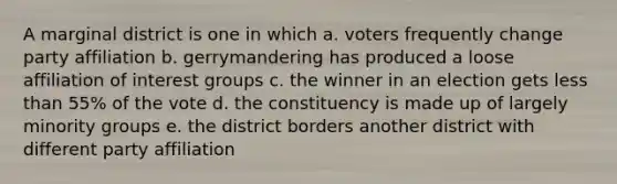 A marginal district is one in which a. voters frequently change party affiliation b. gerrymandering has produced a loose affiliation of interest groups c. the winner in an election gets less than 55% of the vote d. the constituency is made up of largely minority groups e. the district borders another district with different party affiliation