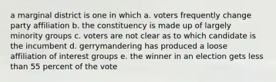 a marginal district is one in which a. voters frequently change party affiliation b. the constituency is made up of largely minority groups c. voters are not clear as to which candidate is the incumbent d. gerrymandering has produced a loose affiliation of interest groups e. the winner in an election gets less than 55 percent of the vote