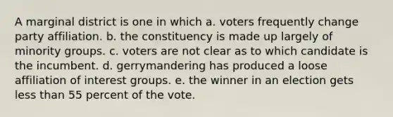 A marginal district is one in which a. voters frequently change party affiliation. b. the constituency is made up largely of minority groups. c. voters are not clear as to which candidate is the incumbent. d. gerrymandering has produced a loose affiliation of interest groups. e. the winner in an election gets less than 55 percent of the vote.