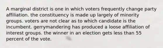 A marginal district is one in which voters frequently change party affiliation. the constituency is made up largely of minority groups. voters are not clear as to which candidate is the incumbent. gerrymandering has produced a loose affiliation of interest groups. the winner in an election gets less than 55 percent of the vote.