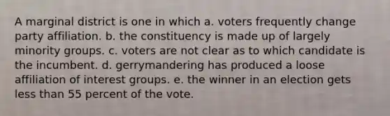 A marginal district is one in which a. voters frequently change party affiliation. b. the constituency is made up of largely minority groups. c. voters are not clear as to which candidate is the incumbent. d. gerrymandering has produced a loose affiliation of interest groups. e. the winner in an election gets less than 55 percent of the vote.