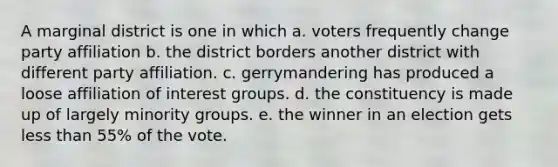 A marginal district is one in which a. voters frequently change party affiliation b. the district borders another district with different party affiliation. c. gerrymandering has produced a loose affiliation of interest groups. d. the constituency is made up of largely minority groups. e. the winner in an election gets less than 55% of the vote.