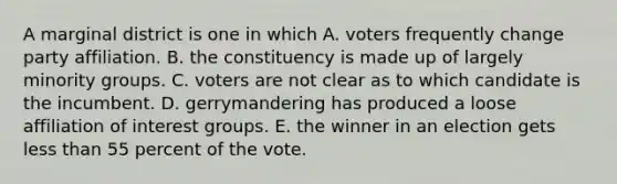 A marginal district is one in which A. voters frequently change party affiliation. B. the constituency is made up of largely minority groups. C. voters are not clear as to which candidate is the incumbent. D. gerrymandering has produced a loose affiliation of interest groups. E. the winner in an election gets <a href='https://www.questionai.com/knowledge/k7BtlYpAMX-less-than' class='anchor-knowledge'>less than</a> 55 percent of the vote.