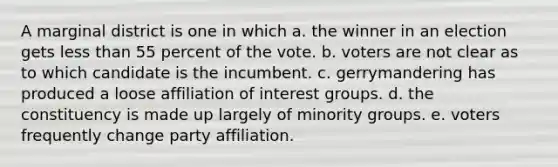 A marginal district is one in which a. the winner in an election gets less than 55 percent of the vote. b. voters are not clear as to which candidate is the incumbent. c. gerrymandering has produced a loose affiliation of interest groups. d. the constituency is made up largely of minority groups. e. voters frequently change party affiliation.