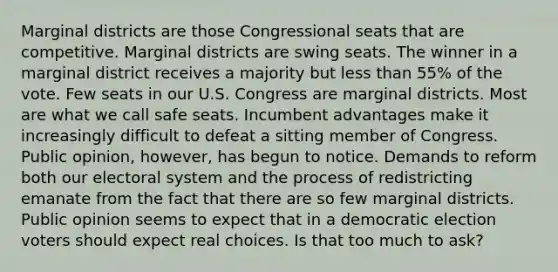 Marginal districts are those Congressional seats that are competitive. Marginal districts are swing seats. The winner in a marginal district receives a majority but less than 55% of the vote. Few seats in our U.S. Congress are marginal districts. Most are what we call safe seats. Incumbent advantages make it increasingly difficult to defeat a sitting member of Congress. Public opinion, however, has begun to notice. Demands to reform both our electoral system and the process of redistricting emanate from the fact that there are so few marginal districts. Public opinion seems to expect that in a democratic election voters should expect real choices. Is that too much to ask?