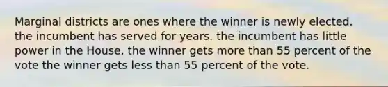 Marginal districts are ones where the winner is newly elected. the incumbent has served for years. the incumbent has little power in the House. the winner gets more than 55 percent of the vote the winner gets less than 55 percent of the vote.