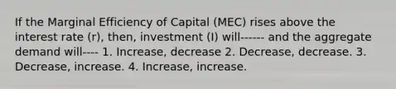 If the Marginal Efficiency of Capital (MEC) rises above the interest rate (r), then, investment (I) will------ and the aggregate demand will---- 1. Increase, decrease 2. Decrease, decrease. 3. Decrease, increase. 4. Increase, increase.