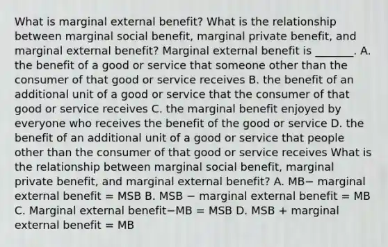 What is marginal external​ benefit? What is the relationship between marginal social​ benefit, marginal private​ benefit, and marginal external​ benefit? Marginal external benefit is​ _______. A. the benefit of a good or service that someone other than the consumer of that good or service receives B. the benefit of an additional unit of a good or service that the consumer of that good or service receives C. the marginal benefit enjoyed by everyone who receives the benefit of the good or service D. the benefit of an additional unit of a good or service that people other than the consumer of that good or service receives What is the relationship between marginal social​ benefit, marginal private​ benefit, and marginal external​ benefit? A. MB− marginal external benefit​ = MSB B. MSB − marginal external benefit​ = MB C. Marginal external benefit−MB ​= MSB D. MSB​ + marginal external benefit​ = MB