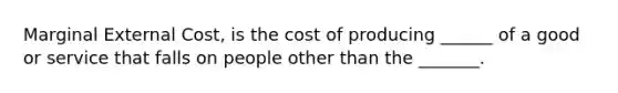 Marginal External Cost, is the cost of producing ______ of a good or service that falls on people other than the _______.