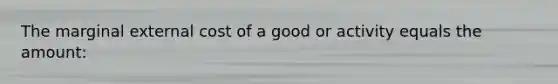 The marginal external cost of a good or activity equals the amount: