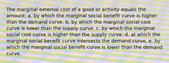 The marginal external cost of a good or activity equals the amount: a. by which the marginal social benefit curve is higher than the demand curve. b. by which the marginal social cost curve is lower than the supply curve. c. by which the marginal social cost curve is higher than the supply curve. d. at which the marginal social benefit curve intersects the demand curve. e. by which the marginal social benefit curve is lower than the demand curve.