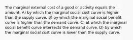 The marginal external cost of a good or activity equals the amount: A) by which the marginal social cost curve is higher than the supply curve. B) by which the marginal social benefit curve is higher than the demand curve. C) at which the marginal social benefit curve intersects the demand curve. D) by which the marginal social cost curve is lower than the supply curve.