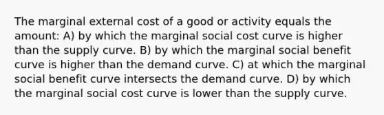 The marginal external cost of a good or activity equals the amount: A) by which the marginal social cost curve is higher than the supply curve. B) by which the marginal social benefit curve is higher than the demand curve. C) at which the marginal social benefit curve intersects the demand curve. D) by which the marginal social cost curve is lower than the supply curve.