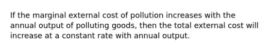 If the marginal external cost of pollution increases with the annual output of polluting goods, then the total external cost will increase at a constant rate with annual output.