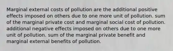 Marginal external costs of pollution are the additional positive effects imposed on others due to one more unit of pollution. sum of the marginal private cost and marginal social cost of pollution. additional negative effects imposed on others due to one more unit of pollution. sum of the marginal private benefit and marginal external benefits of pollution.