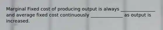 Marginal Fixed cost of producing output is always _______________ and average fixed cost continuously ______________ as output is increased.