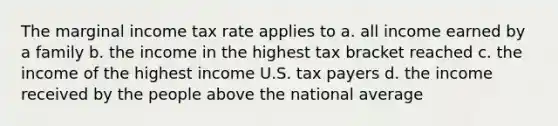 The marginal income tax rate applies to a. all income earned by a family b. the income in the highest tax bracket reached c. the income of the highest income U.S. tax payers d. the income received by the people above the national average