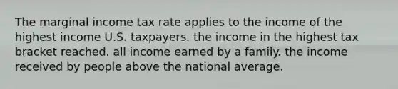 The marginal income tax rate applies to the income of the highest income U.S. taxpayers. the income in the highest tax bracket reached. all income earned by a family. the income received by people above the national average.