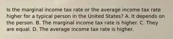 Is the marginal income tax rate or the average income tax rate higher for a typical person in the United States? A. It depends on the person. B. The marginal income tax rate is higher. C. They are equal. D. The average income tax rate is higher.