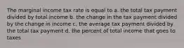 The marginal income tax rate is equal to a. the total tax payment divided by total income b. the change in the tax payment divided by the change in income c. the average tax payment divided by the total tax payment d. the percent of total income that goes to taxes