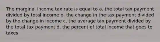 The marginal income tax rate is equal to a. the total tax payment divided by total income b. the change in the tax payment divided by the change in income c. the average tax payment divided by the total tax payment d. the percent of total income that goes to taxes