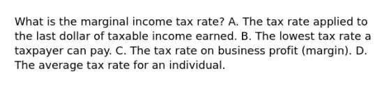 What is the marginal income tax rate? A. The tax rate applied to the last dollar of taxable income earned. B. The lowest tax rate a taxpayer can pay. C. The tax rate on business profit (margin). D. The average tax rate for an individual.