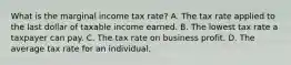 What is the marginal income tax rate? A. The tax rate applied to the last dollar of taxable income earned. B. The lowest tax rate a taxpayer can pay. C. The tax rate on business profit. D. The average tax rate for an individual.