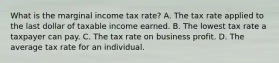 What is the marginal income tax rate? A. The tax rate applied to the last dollar of taxable income earned. B. The lowest tax rate a taxpayer can pay. C. The tax rate on business profit. D. The average tax rate for an individual.