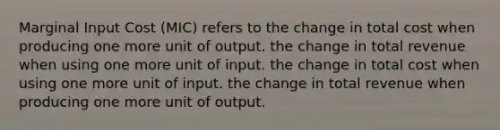 Marginal Input Cost (MIC) refers to the change in total cost when producing one more unit of output. the change in total revenue when using one more unit of input. the change in total cost when using one more unit of input. the change in total revenue when producing one more unit of output.