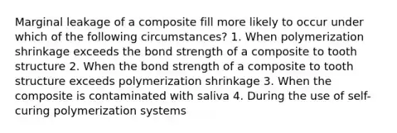 Marginal leakage of a composite fill more likely to occur under which of the following circumstances? 1. When polymerization shrinkage exceeds the bond strength of a composite to tooth structure 2. When the bond strength of a composite to tooth structure exceeds polymerization shrinkage 3. When the composite is contaminated with saliva 4. During the use of self-curing polymerization systems