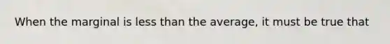When the marginal is less than the average, it must be true that